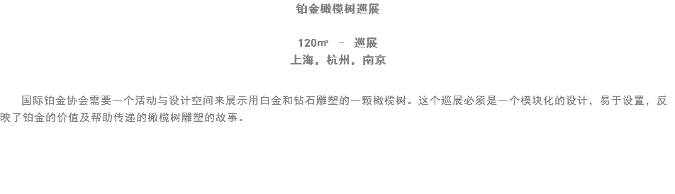 铂金橄榄树巡展 120㎡ – 巡展
上海，杭州，南京 国际铂金协会需要一个活动与设计空间来展示用白金和钻石雕塑的一颗橄榄树。这个巡展必须是一个模块化的设计，易于设置，反映了铂金的价值及帮助传递的橄榄树雕塑的故事。