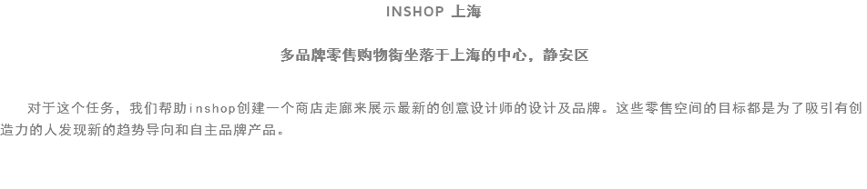 INSHOP 上海 多品牌零售购物街坐落于上海的中心，静安区 对于这个任务，我们帮助inshop创建一个商店走廊来展示最新的创意设计师的设计及品牌。这些零售空间的目标都是为了吸引有创造力的人发现新的趋势导向和自主品牌产品。