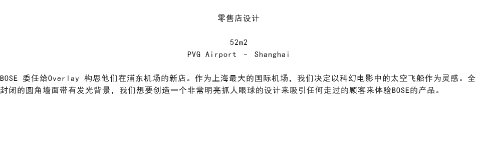 
零售店设计 52m2 PVG Airport – Shanghai BOSE 委任给Overlay 构思他们在浦东机场的新店。作为上海最大的国际机场，我们决定以科幻电影中的太空飞船作为灵感。全封闭的圆角墙面带有发光背景，我们想要创造一个非常明亮抓人眼球的设计来吸引任何走过的顾客来体验BOSE的产品。 
