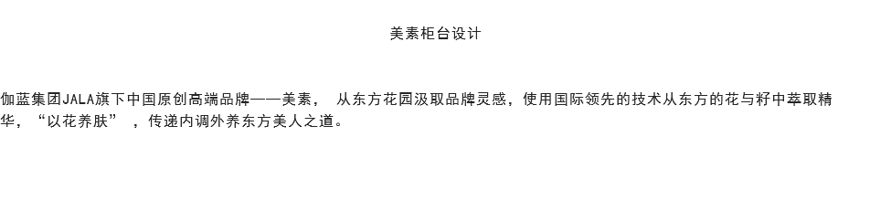 
美素柜台设计 伽蓝集团JALA旗下中国原创高端品牌——美素， 从东方花园汲取品牌灵感，使用国际领先的技术从东方的花与籽中萃取精华，“以花养肤” ，传递内调外养东方美人之道。 