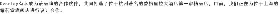 Overlay有幸成为该品牌的合作伙伴，共同打造了位于杭州著名的香格里拉大酒店第一家精品店，目前，我们正在为位于上海的露茗堂旗舰店进行设计合作。